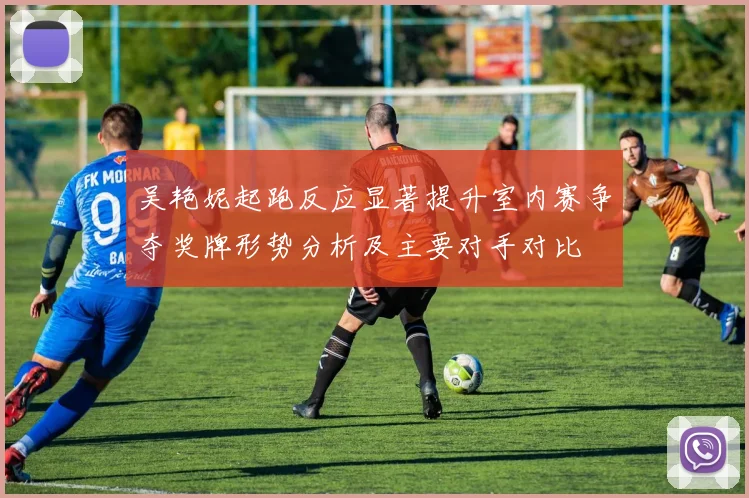 吴艳妮起跑反应显著提升室内赛争夺奖牌形势分析及主要对手对比