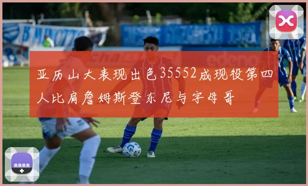 亚历山大表现出色35552成现役第四人比肩詹姆斯登东尼与字母哥