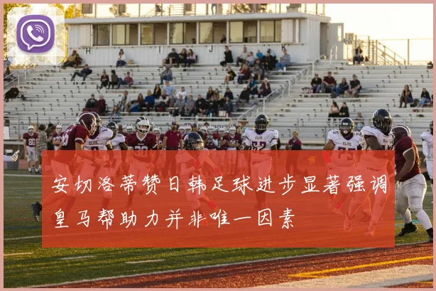 安切洛蒂赞日韩足球进步显著强调皇马帮助力并非唯一因素