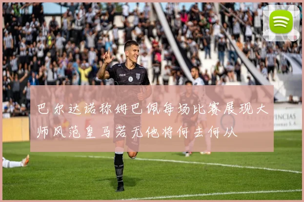 巴尔达诺称姆巴佩每场比赛展现大师风范皇马若无他将何去何从