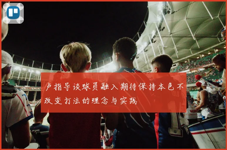 卢指导谈球员融入期待保持本色不改变打法的理念与实践