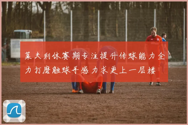莱夫利休赛期专注提升传球能力全力打磨触球手感力求更上一层楼