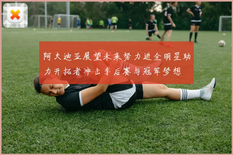 阿夫迪亚展望未来努力进全明星助力开拓者冲击季后赛与冠军梦想