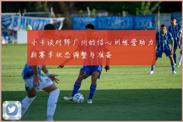 小卡谈对阵广州的信心训练营助力新赛季状态调整与准备