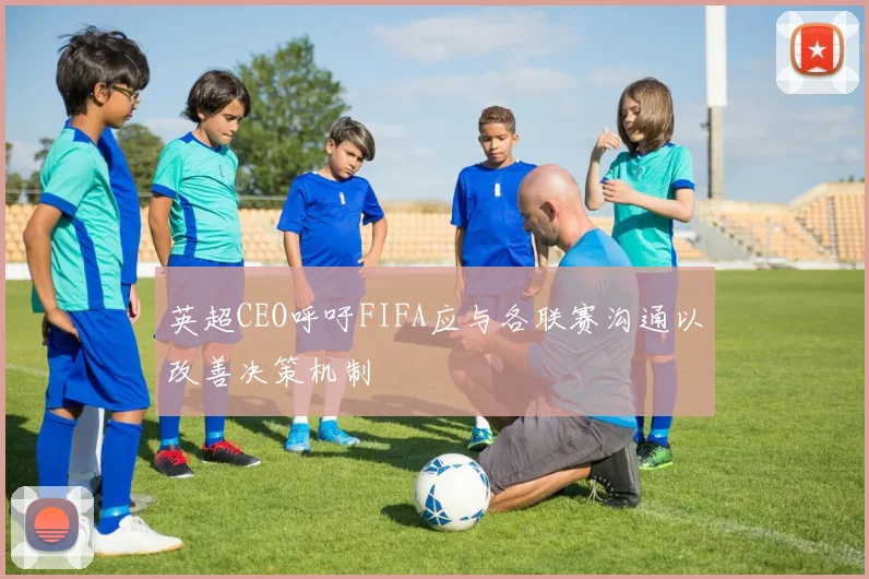 英超CEO呼吁FIFA应与各联赛沟通以改善决策机制