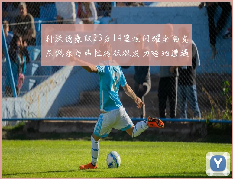 科沃德豪取23分14篮板闪耀全场克尼佩尔与弗拉格双双发力哈珀遭遇瓶颈表现低迷