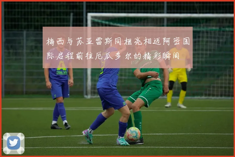 梅西与苏亚雷斯同框亮相迈阿密国际启程前往厄瓜多尔的精彩瞬间