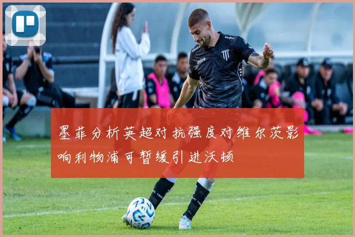 墨菲分析英超对抗强度对维尔茨影响利物浦可暂缓引进沃顿