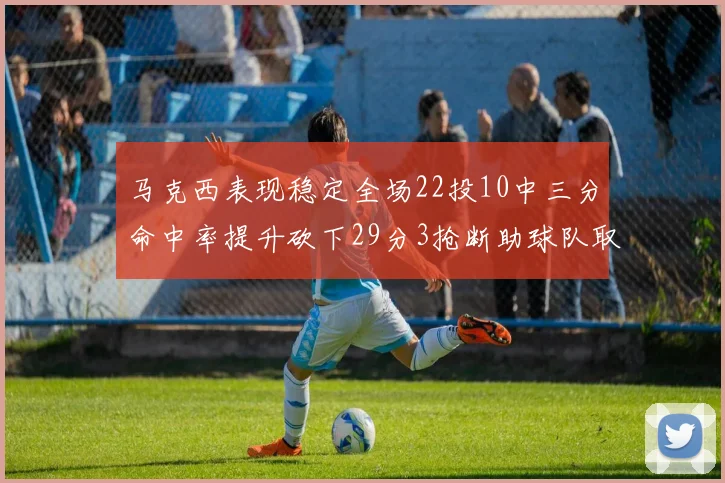 马克西表现稳定全场22投10中三分命中率提升砍下29分3抢断助球队取胜